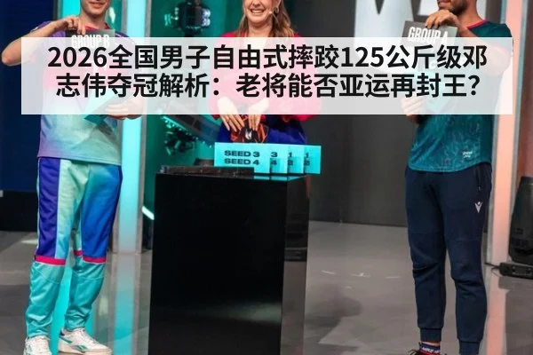 2026全国男子自由式摔跤125公斤级邓志伟夺冠解析：老将能否亚运再封王？