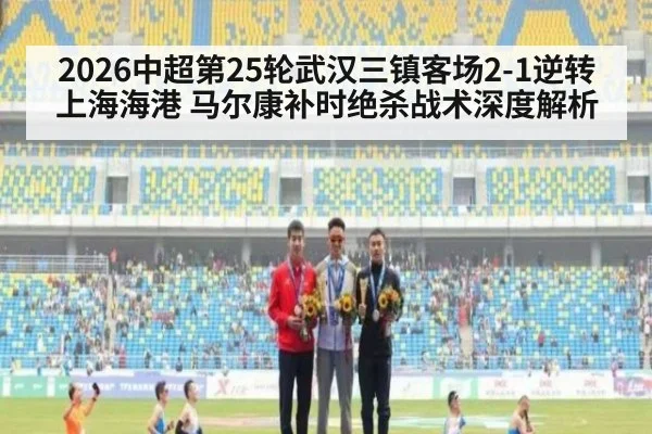 2026中超第25轮武汉三镇客场2-1逆转上海海港 马尔康补时绝杀战术深度解析