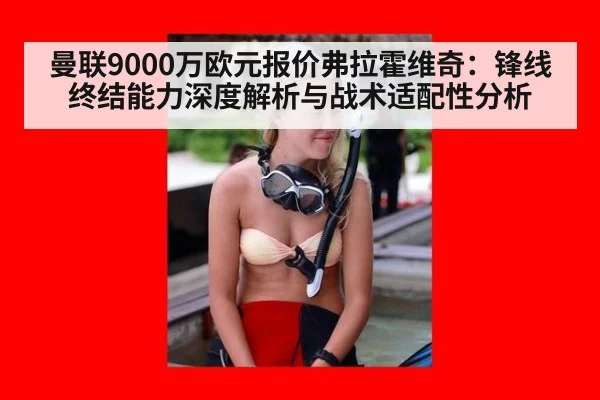 曼联9000万欧元报价弗拉霍维奇:锋线终结能力深度解析与战术适配性分析