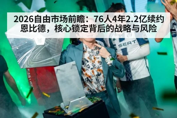 2026自由市场前瞻：76人4年2.2亿续约恩比德，核心锁定背后的战略与风险