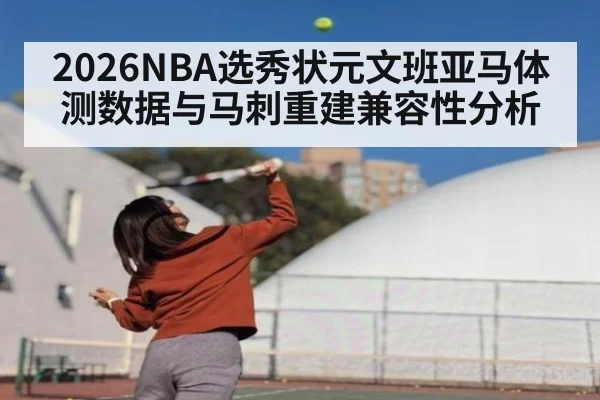 2026NBA选秀状元文班亚马体测数据与马刺重建兼容性分析