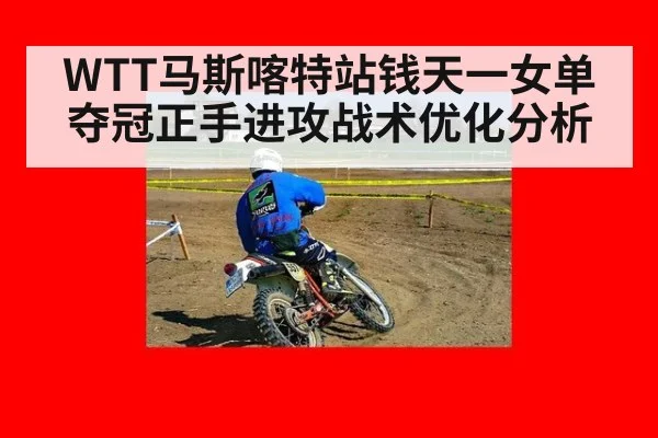 WTT马斯喀特站钱天一女单夺冠正手进攻战术优化分析